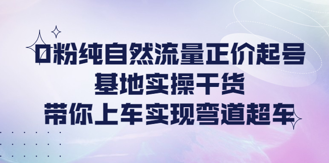 [短视频运营]（4075期）0粉纯自然流量正价起号基地实操干货，带你上车实现弯道超车