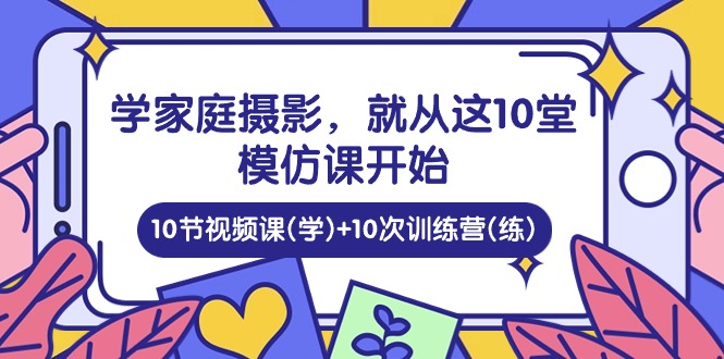 [短视频运营]（10582期）学家庭 摄影，就从这10堂模仿课开始 ，10节视频课(学)+10次训练营(练)-第1张图片-智慧创业网