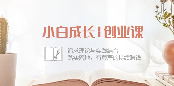 [创业项目]（10603期）小白成长|创业课：追求理论与实践结合，踏实落地，有尊严的持续赚钱-42节-第1张图片-智慧创业网