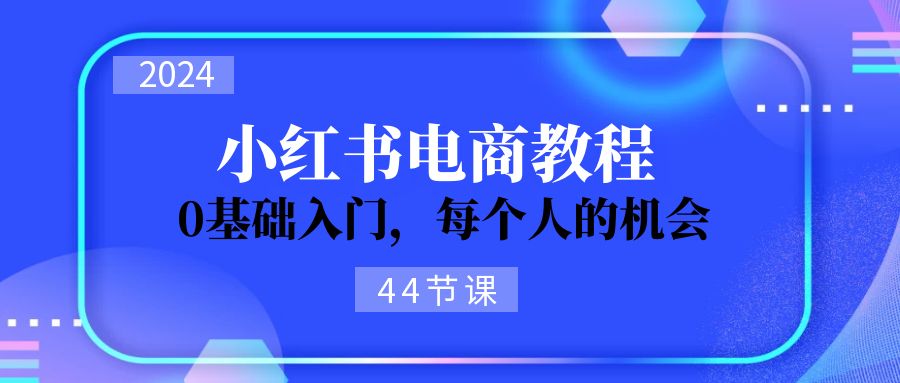 [小红书]（11532期）2024从0-1学习小红书电商，0基础入门，每个人的机会（44节）-第1张图片-智慧创业网