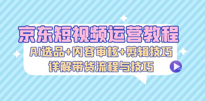 [短视频运营]（13044期）京东短视频运营教程：AI选品+内容审核+剪辑技巧，详解带货流程与技巧-第1张图片-智慧创业网