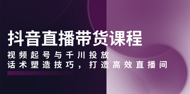 [直播玩法]（13848期）抖音直播带货课程，视频起号与千川投放，话术塑造技巧，打造高效直播间