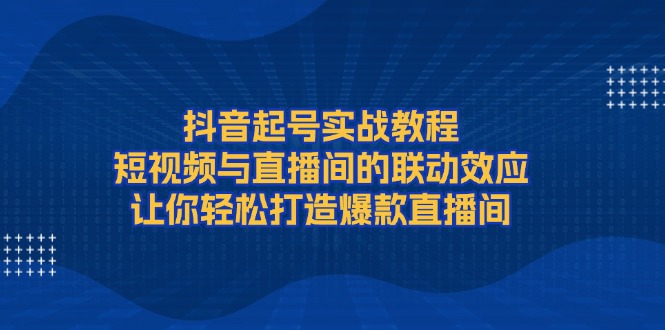 [短视频运营]（13874期）抖音起号实战教程，短视频与直播间的联动效应，让你轻松打造爆款直播间