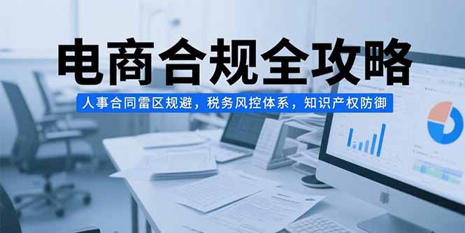 [国内电商]（15377期）电商合规全攻略，人事合同雷区规避，税务风控体系，知识产权防御