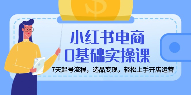 [小红书]（14534期）小红书电商0基础实操课，7天起号流程，选品变现，轻松上手开店运营