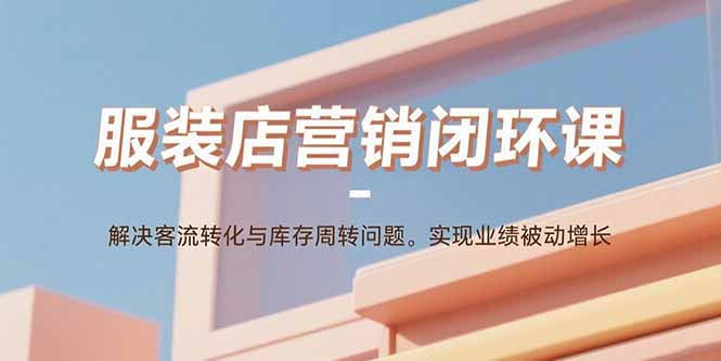 [营销-成交]（15906期）服装店营销闭环课：解决客流转化与库存周转问题。实现业绩被动增长