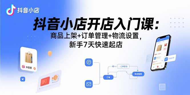 [抖音小店]（15947期）抖音小店开店入门课：商品上架+订单管理+物流设置，新手7天快速起店
