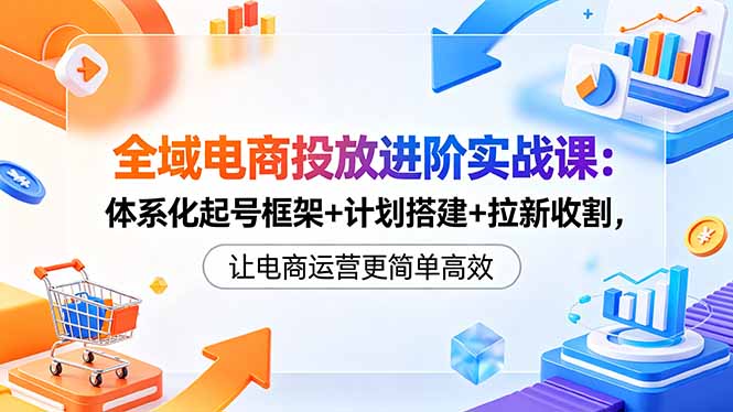 [国内电商]（18532期）全域电商投放进阶实战课：体系化起号框架+计划搭建+拉新收割，让电商运营更简单高效-第1张图片-智慧创业网