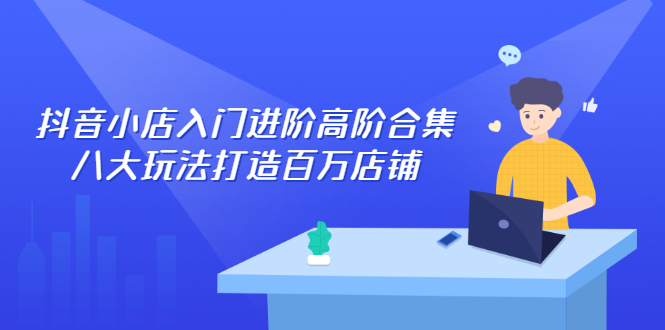 [抖音小店]（2286期）抖音小店入门进阶高阶合集，八大玩法打造百万店铺