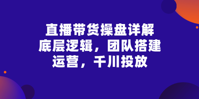 [直播带货]（2799期）直播带货操盘详解：底层逻辑，团队搭建，运营，千川投放