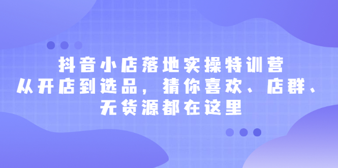 [抖音小店]（2175期）抖音小店落地实操特训营，从开店到选品，猜你喜欢、店群、无货源都在这里