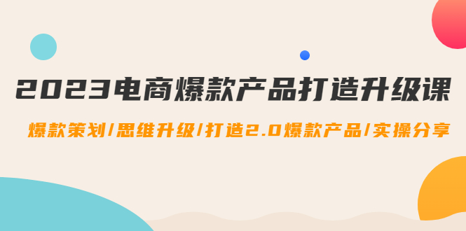 [国内电商]（4611期）2023电商爆款产品打造升级课：爆款策划/思维升级/打造2.0爆款产品/【推荐】