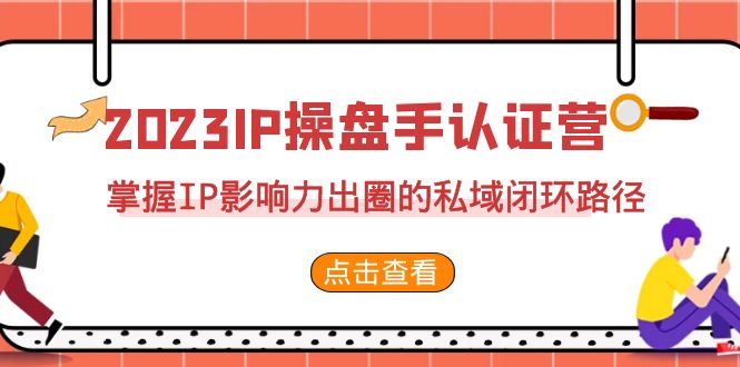 [短视频运营]（7017期）2023·IP操盘手·认证营·第2期，掌握IP影响力出圈的私域闭环路径（35节）