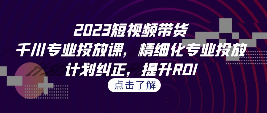 [短视频运营]（7054期）2023短视频带货-千川专业投放课，精细化专业投放，计划纠正，提升ROI