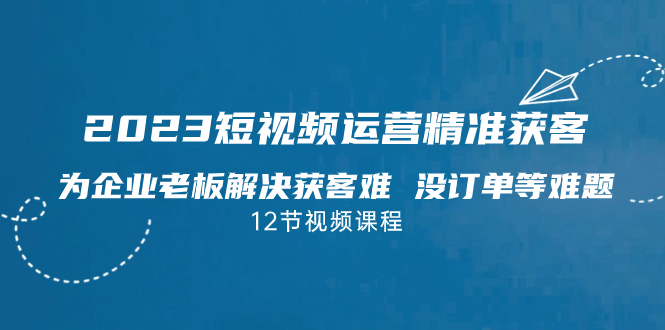 [短视频运营]（7130期）2023短视频·运营精准获客，为企业老板解决获客难 没订单等难题（12节课）