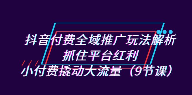 [短视频运营]（7160期）抖音付费全域推广玩法解析：抓住平台红利，小付费撬动大流量（9节课）