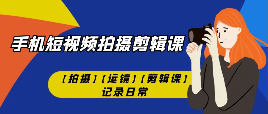 [短视频运营]（7255期）手机短视频-拍摄剪辑课【拍摄】【运镜】【剪辑课】记录日常！