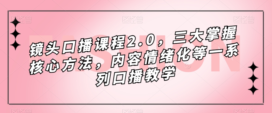 [短视频运营]（7374期）镜头-口播课程2.0，三大掌握核心方法，内容情绪化等一系列口播教学