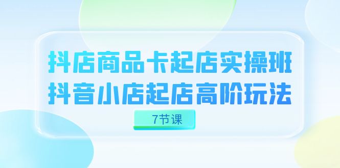 [短视频运营]（7466期）抖店-商品卡起店实战班，抖音小店起店高阶玩法（7节课）