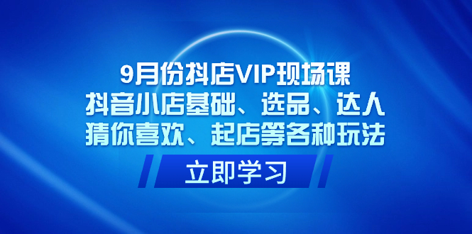 [短视频运营]（7476期）9月份抖店VIP现场课，抖音小店基础、选品、达人、猜你喜欢、起店等各种玩法