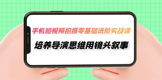 [短视频运营]（7601期）手机短视频拍摄-零基础进阶实操课，培养导演思维用镜头叙事（30节课）