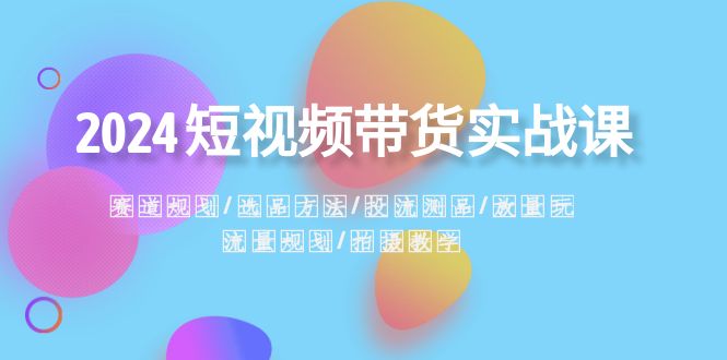 [短视频运营]（8444期）2024短视频带货实战课：赛道规划·选品方法·投流测品·放量玩法·流量规划