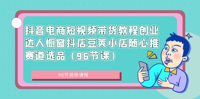 [短视频运营]（8788期）抖音电商短视频带货教程创业达人橱窗抖店豆荚小店随心推赛道选品（96节课）