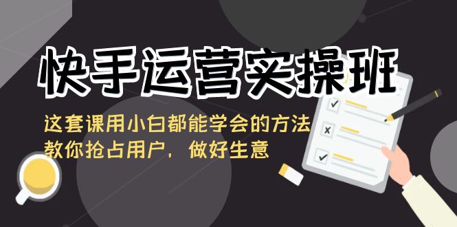 [短视频运营]（8763期）快手运营实操班，这套课用小白都能学会的方法教你抢占用户，做好生意