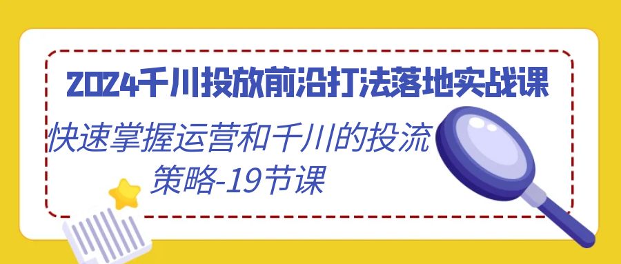 [短视频运营]（9123期）2024千川投放前沿打法落地实战课，快速掌握运营和千川的投流策略-19节课