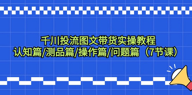 [短视频运营]（9225期）千川投流图文带货实操教程：认知篇/测品篇/操作篇/问题篇（7节课）