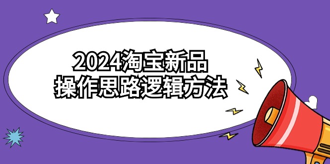 [国内电商]（9254期）2024淘宝新品操作思路逻辑方法（6节视频课）