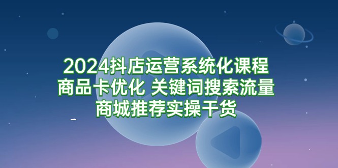 [短视频运营]（9438期）2024抖店运营系统化课程：商品卡优化 关键词搜索流量商城推荐实操干货