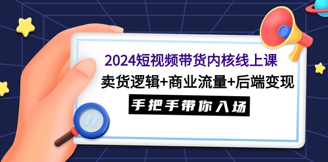 [短视频运营]（9471期）2024短视频带货内核线上课：卖货逻辑+商业流量+后端变现，手把手带你入场