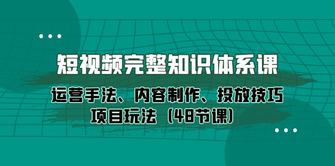 [短视频运营]（10095期）短视频-完整知识体系课，运营手法、内容制作、投放技巧项目玩法（48节课）