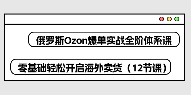 [跨境电商]（10555期）俄罗斯 Ozon-爆单实战全阶体系课，零基础轻松开启海外卖货（12节课）