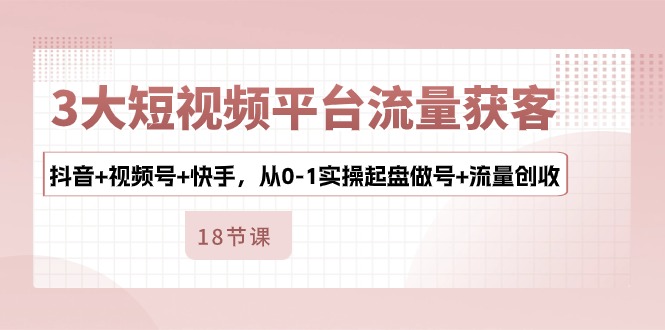 [短视频运营]（10778期）3大短视频平台流量获客，抖音+视频号+快手，从0-1实操起盘做号+流量创收