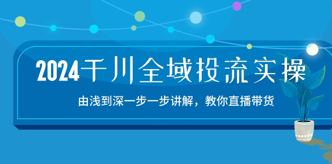 [短视频运营]（10848期）2024千川-全域投流精品实操：由谈到深一步一步讲解，教你直播带货-15节