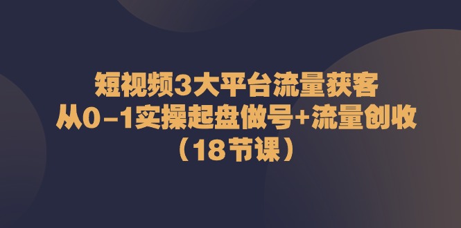 [短视频运营]（10873期）短视频3大平台·流量 获客：从0-1实操起盘做号+流量 创收（18节课）