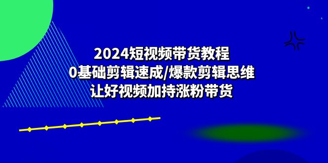 [短视频运营]（10982期）2024短视频带货教程：0基础剪辑速成/爆款剪辑思维/让好视频加持涨粉带货