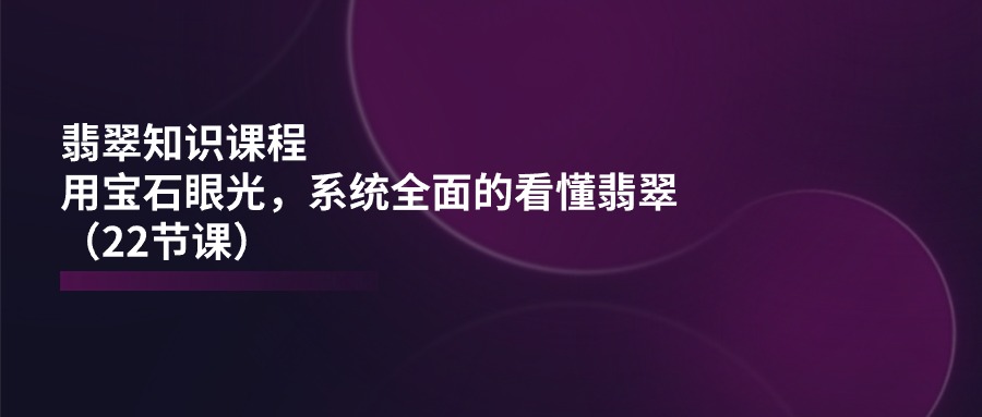 [创业项目]（11239期）翡翠知识课程，用宝石眼光，系统全面的看懂翡翠（22节课）