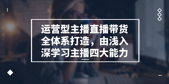 [短视频运营]（11214期）运营型 主播直播带货全体系打造，由浅入深学习主播四大能力（9节）