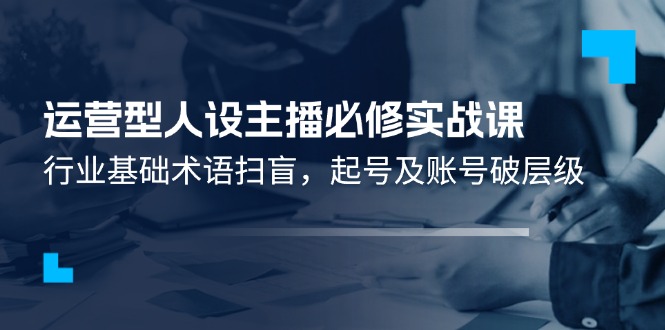 [短视频运营]（11605期）运营型·人设主播必修实战课：行业基础术语扫盲，起号及账号破层级