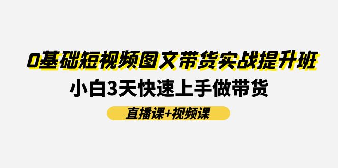 [短视频运营]（11641期）0基础短视频图文带货实战提升班(直播课+视频课)：小白3天快速上手做带货