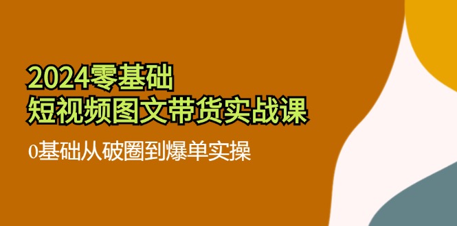 [短视频运营]（11878期）2024零基础·短视频图文带货实战课：0基础从破圈到爆单实操（35节课）