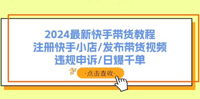 [短视频运营]（11938期）2024最新快手带货教程：注册快手小店/发布带货视频/违规申诉/日爆千单