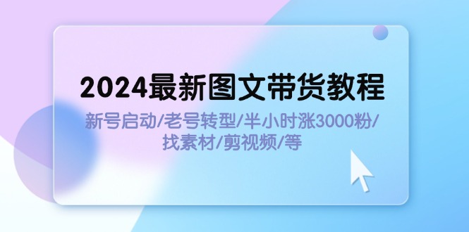 [短视频运营]（11940期）2024最新图文带货教程：新号启动/老号转型/半小时涨3000粉/找素材/剪辑