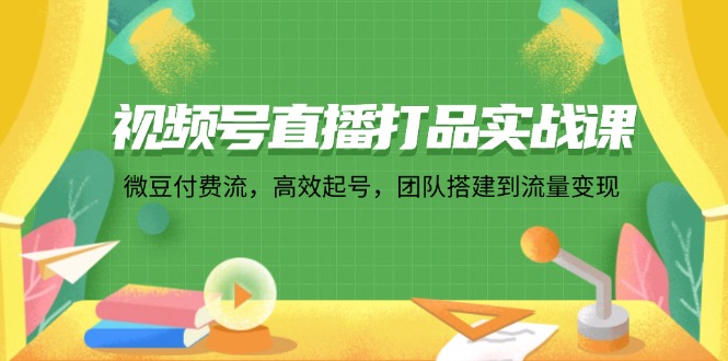 [短视频运营]（12262期）视频号直播打品实战课：微 豆 付 费 流，高效起号，团队搭建到流量变现