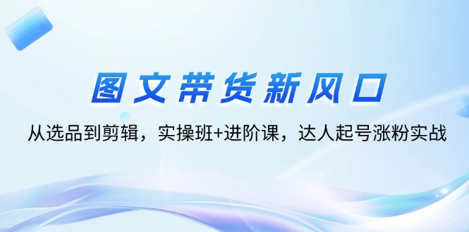 [短视频运营]（12306期）图文带货新风口：从选品到剪辑，实操班+进阶课，达人起号涨粉实战