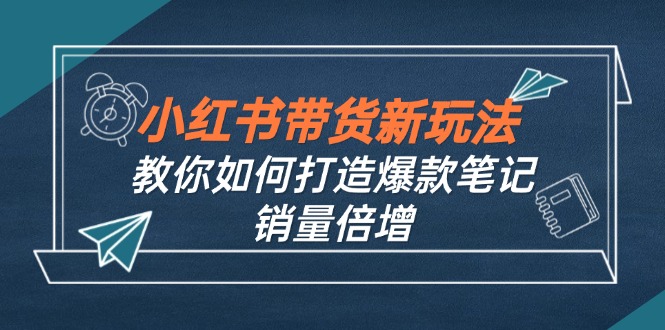 [小红书]（12535期）小红书带货新玩法【9月课程】教你如何打造爆款笔记，销量倍增（无水印）