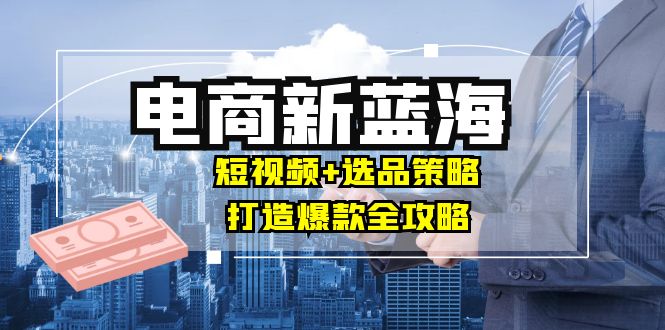 [国内电商]（12677期）商家必看电商新蓝海：短视频+选品策略，打造爆款全攻略，月入10w+-第1张图片-智慧创业网